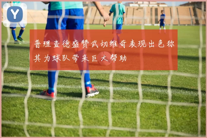 普理查德盛赞武切维奇表现出色称其为球队带来巨大帮助