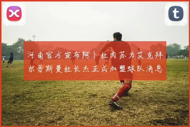河南官方宣布阿卜杜肉苏力艾克拜尔吾斯曼杜长杰正式加盟球队消息