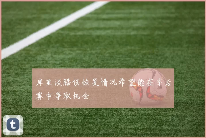 库里谈膝伤恢复情况希望能在季后赛中争取机会