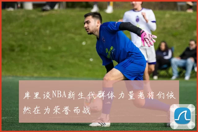库里谈NBA新生代群体力量老将们依然在为荣誉而战