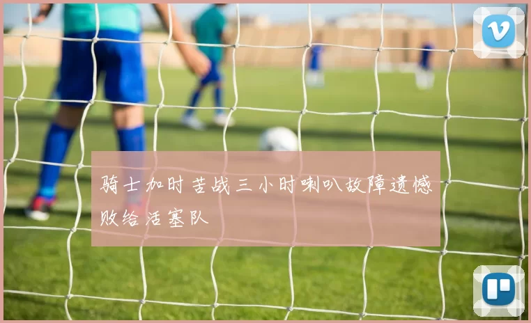 骑士加时苦战三小时喇叭故障遗憾败给活塞队