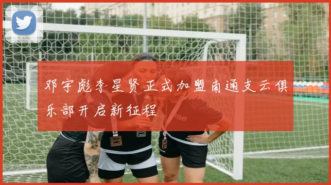 邓宇彪李星贤正式加盟南通支云俱乐部开启新征程