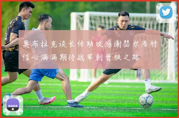 奥布拉克谈长传助攻感谢瑟尔洛特信心满满期待战军刺晋级之路