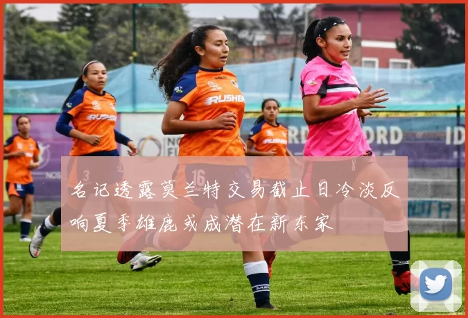名记透露莫兰特交易截止日冷淡反响夏季雄鹿或成潜在新东家