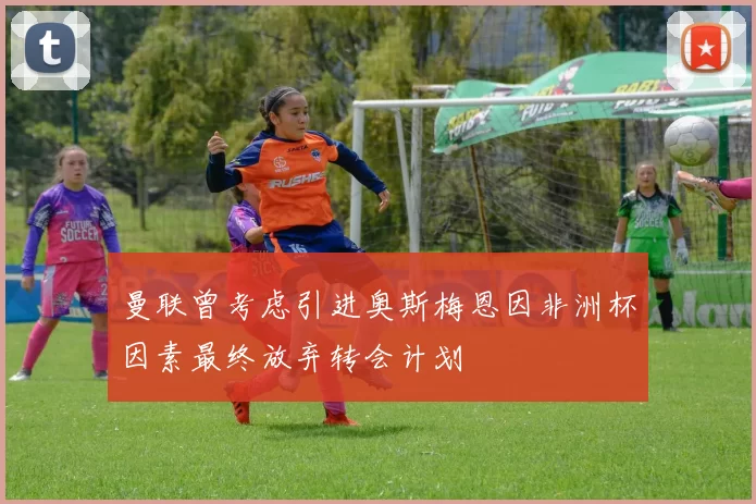 曼联曾考虑引进奥斯梅恩因非洲杯因素最终放弃转会计划